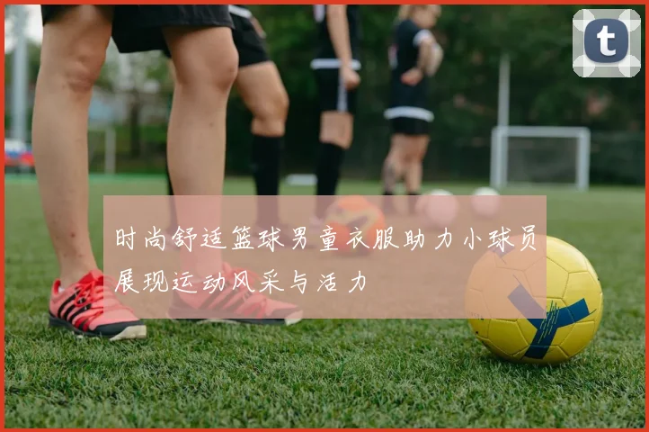 时尚舒适篮球男童衣服助力小球员展现运动风采与活力