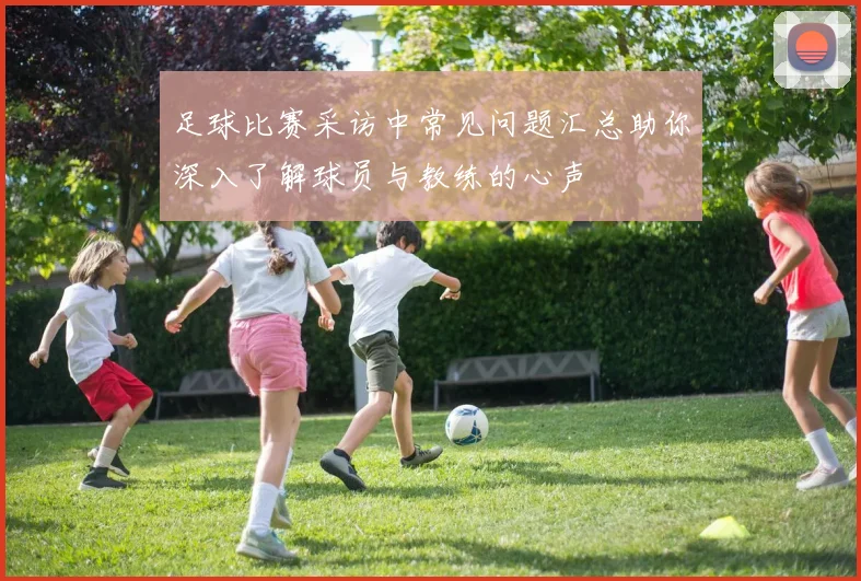 足球比赛采访中常见问题汇总助你深入了解球员与教练的心声