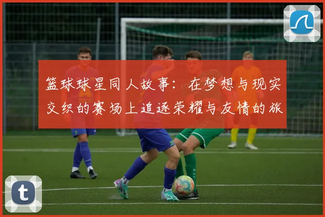 篮球球星同人故事：在梦想与现实交织的赛场上追逐荣耀与友情的旅程