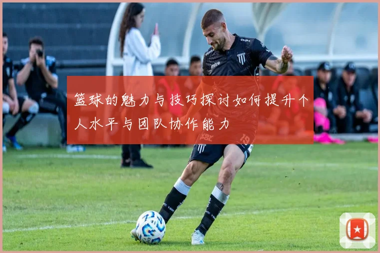 篮球的魅力与技巧探讨如何提升个人水平与团队协作能力