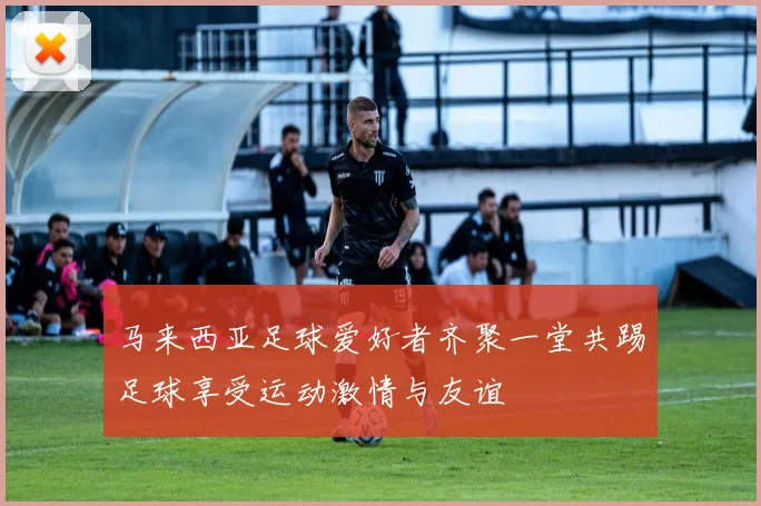 马来西亚足球爱好者齐聚一堂共踢足球享受运动激情与友谊