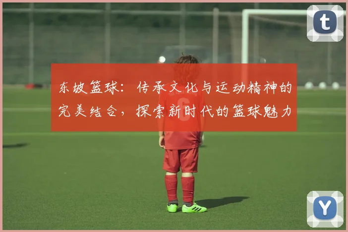 东坡篮球：传承文化与运动精神的完美结合，探索新时代的篮球魅力与发展之路